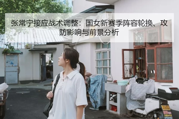 张常宁接应战术调整：国女新赛季阵容轮换、攻防影响与前景分析