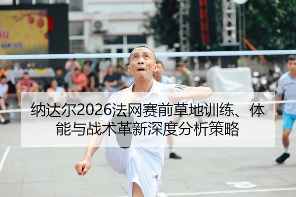 纳达尔2026法网赛前草地训练、体能与战术革新深度分析策略