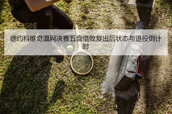 德约科维奇温网决赛五盘惜败复出后状态与退役倒计时